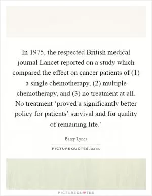 In 1975, the respected British medical journal Lancet reported on a study which compared the effect on cancer patients of (1) a single chemotherapy, (2) multiple chemotherapy, and (3) no treatment at all. No treatment ‘proved a significantly better policy for patients’ survival and for quality of remaining life.’ Picture Quote #1