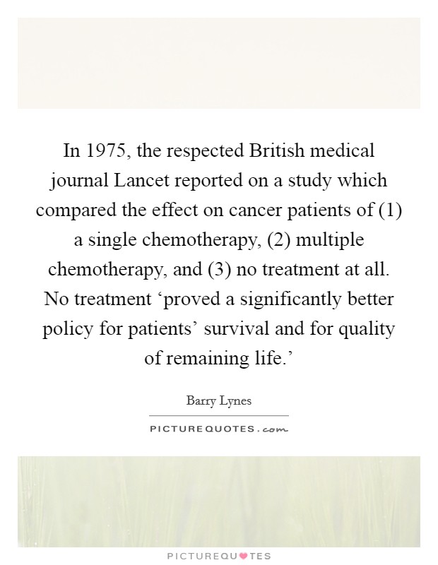 In 1975, the respected British medical journal Lancet reported on a study which compared the effect on cancer patients of (1) a single chemotherapy, (2) multiple chemotherapy, and (3) no treatment at all. No treatment ‘proved a significantly better policy for patients' survival and for quality of remaining life.' Picture Quote #1