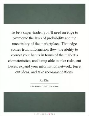 To be a super-trader, you’ll need an edge to overcome the laws of probability and the uncertainty of the marketplace. That edge comes from information flow, the ability to correct your habits in terms of the market’s characteristics, and being able to take risks, cut losses, expand your information network, ferret out ideas, and take recommendations Picture Quote #1