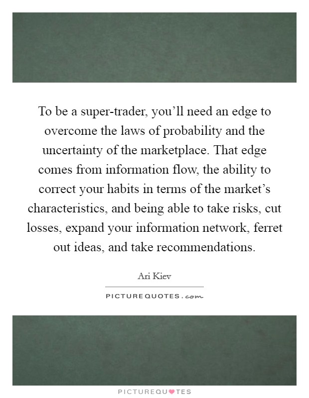 To be a super-trader, you'll need an edge to overcome the laws of probability and the uncertainty of the marketplace. That edge comes from information flow, the ability to correct your habits in terms of the market's characteristics, and being able to take risks, cut losses, expand your information network, ferret out ideas, and take recommendations Picture Quote #1
