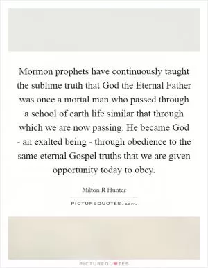 Mormon prophets have continuously taught the sublime truth that God the Eternal Father was once a mortal man who passed through a school of earth life similar that through which we are now passing. He became God - an exalted being - through obedience to the same eternal Gospel truths that we are given opportunity today to obey Picture Quote #1
