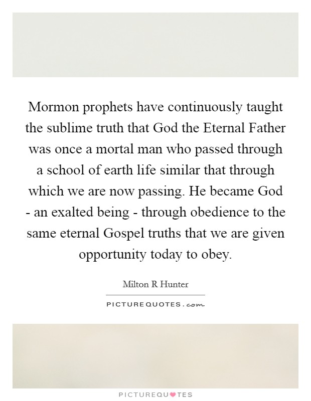 Mormon prophets have continuously taught the sublime truth that God the Eternal Father was once a mortal man who passed through a school of earth life similar that through which we are now passing. He became God - an exalted being - through obedience to the same eternal Gospel truths that we are given opportunity today to obey Picture Quote #1