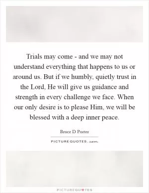 Trials may come - and we may not understand everything that happens to us or around us. But if we humbly, quietly trust in the Lord, He will give us guidance and strength in every challenge we face. When our only desire is to please Him, we will be blessed with a deep inner peace Picture Quote #1