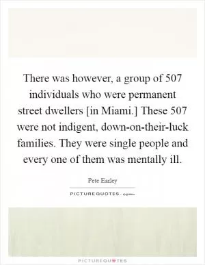 There was however, a group of 507 individuals who were permanent street dwellers [in Miami.] These 507 were not indigent, down-on-their-luck families. They were single people and every one of them was mentally ill Picture Quote #1