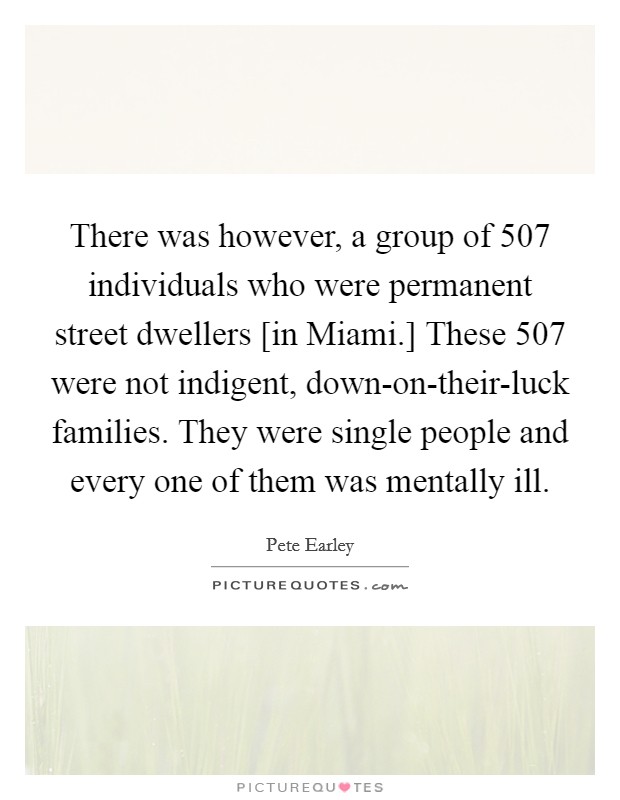 There was however, a group of 507 individuals who were permanent street dwellers [in Miami.] These 507 were not indigent, down-on-their-luck families. They were single people and every one of them was mentally ill Picture Quote #1