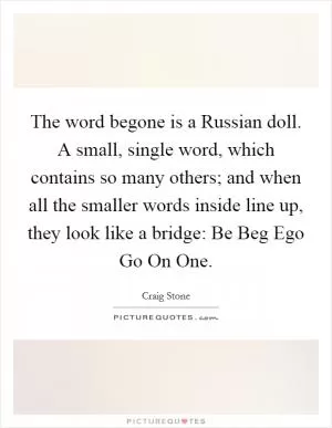 The word begone is a Russian doll. A small, single word, which contains so many others; and when all the smaller words inside line up, they look like a bridge: Be Beg Ego Go On One Picture Quote #1