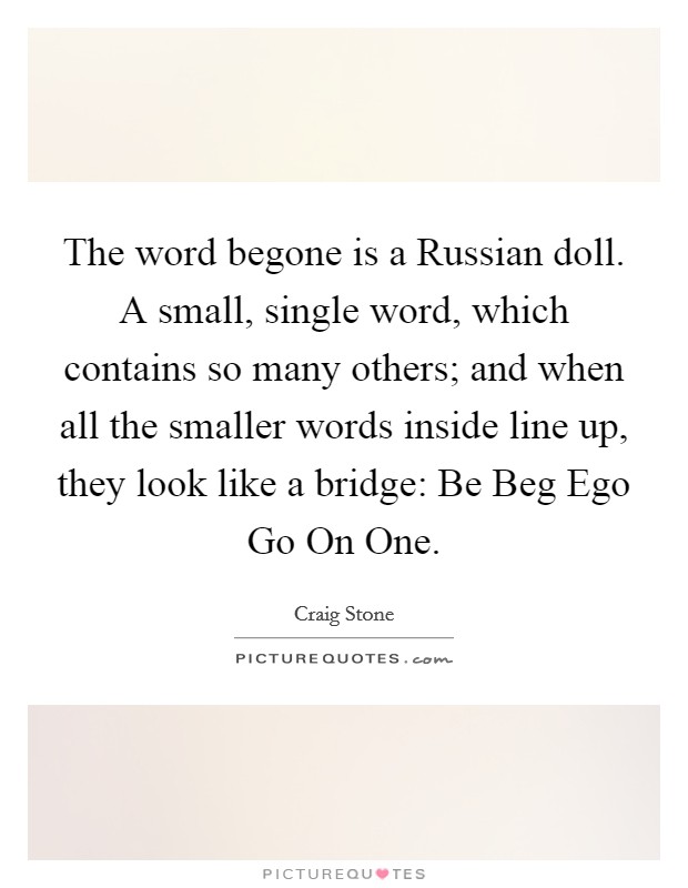 The word begone is a Russian doll. A small, single word, which contains so many others; and when all the smaller words inside line up, they look like a bridge: Be Beg Ego Go On One Picture Quote #1