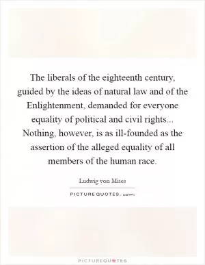 The liberals of the eighteenth century, guided by the ideas of natural law and of the Enlightenment, demanded for everyone equality of political and civil rights... Nothing, however, is as ill-founded as the assertion of the alleged equality of all members of the human race Picture Quote #1