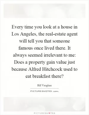 Every time you look at a house in Los Angeles, the real-estate agent will tell you that someone famous once lived there. It always seemed irrelevant to me: Does a property gain value just because Alfred Hitchcock used to eat breakfast there? Picture Quote #1