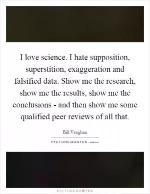 I love science. I hate supposition, superstition, exaggeration and falsified data. Show me the research, show me the results, show me the conclusions - and then show me some qualified peer reviews of all that Picture Quote #1