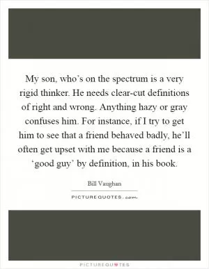 My son, who’s on the spectrum is a very rigid thinker. He needs clear-cut definitions of right and wrong. Anything hazy or gray confuses him. For instance, if I try to get him to see that a friend behaved badly, he’ll often get upset with me because a friend is a ‘good guy’ by definition, in his book Picture Quote #1
