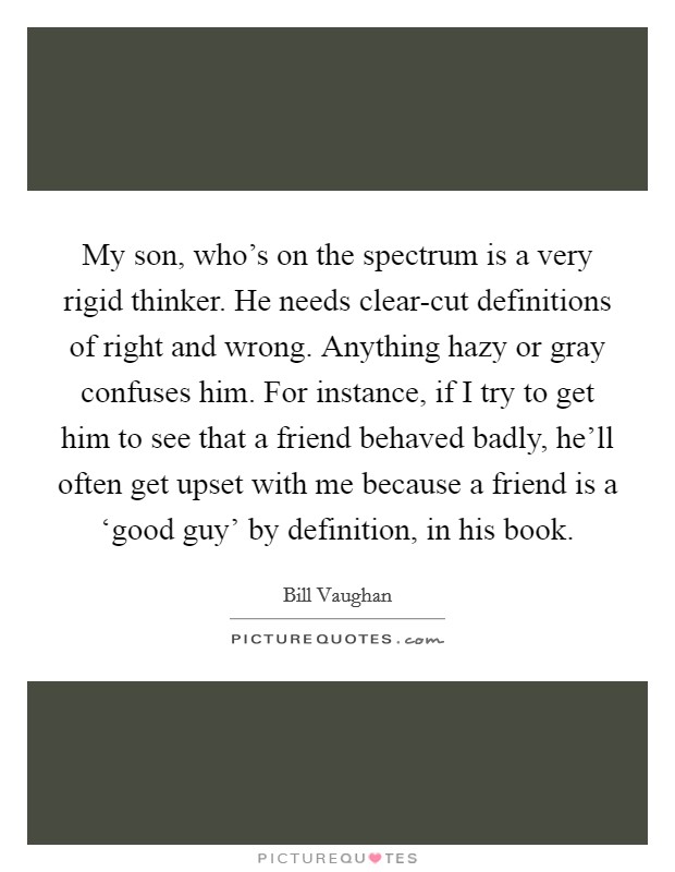 My son, who's on the spectrum is a very rigid thinker. He needs clear-cut definitions of right and wrong. Anything hazy or gray confuses him. For instance, if I try to get him to see that a friend behaved badly, he'll often get upset with me because a friend is a ‘good guy' by definition, in his book Picture Quote #1