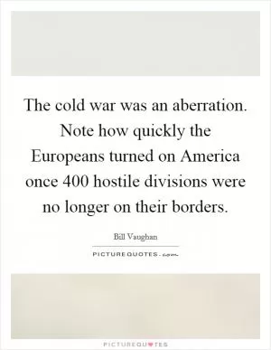 The cold war was an aberration. Note how quickly the Europeans turned on America once 400 hostile divisions were no longer on their borders Picture Quote #1