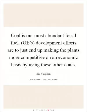 Coal is our most abundant fossil fuel. (GE’s) development efforts are to just end up making the plants more competitive on an economic basis by using these other coals Picture Quote #1