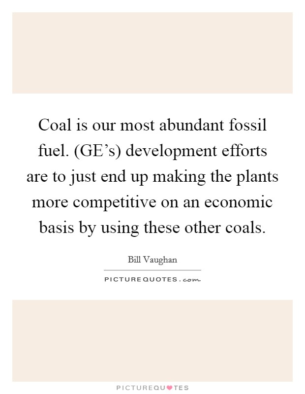 Coal is our most abundant fossil fuel. (GE's) development efforts are to just end up making the plants more competitive on an economic basis by using these other coals Picture Quote #1