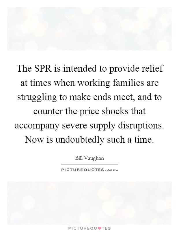 The SPR is intended to provide relief at times when working families are struggling to make ends meet, and to counter the price shocks that accompany severe supply disruptions. Now is undoubtedly such a time Picture Quote #1