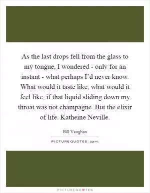 As the last drops fell from the glass to my tongue, I wondered - only for an instant - what perhaps I’d never know. What would it taste like, what would it feel like, if that liquid sliding down my throat was not champagne. But the elixir of life. Katheine Neville Picture Quote #1