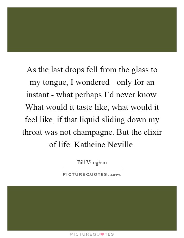 As the last drops fell from the glass to my tongue, I wondered - only for an instant - what perhaps I'd never know. What would it taste like, what would it feel like, if that liquid sliding down my throat was not champagne. But the elixir of life. Katheine Neville Picture Quote #1