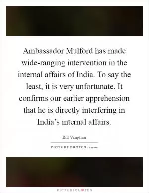 Ambassador Mulford has made wide-ranging intervention in the internal affairs of India. To say the least, it is very unfortunate. It confirms our earlier apprehension that he is directly interfering in India’s internal affairs Picture Quote #1