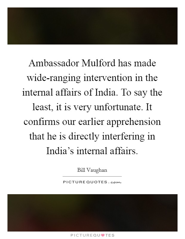 Ambassador Mulford has made wide-ranging intervention in the internal affairs of India. To say the least, it is very unfortunate. It confirms our earlier apprehension that he is directly interfering in India's internal affairs Picture Quote #1