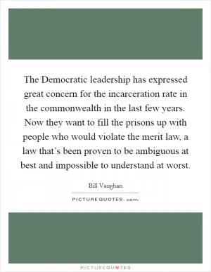 The Democratic leadership has expressed great concern for the incarceration rate in the commonwealth in the last few years. Now they want to fill the prisons up with people who would violate the merit law, a law that’s been proven to be ambiguous at best and impossible to understand at worst Picture Quote #1