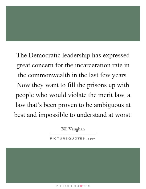 The Democratic leadership has expressed great concern for the incarceration rate in the commonwealth in the last few years. Now they want to fill the prisons up with people who would violate the merit law, a law that's been proven to be ambiguous at best and impossible to understand at worst Picture Quote #1