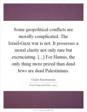 Some geopolitical conflicts are morally complicated. The Israel-Gaza war is not. It possesses a moral clarity not only rare but excruciating. [...] For Hamas, the only thing more prized than dead Jews are dead Palestinians Picture Quote #1