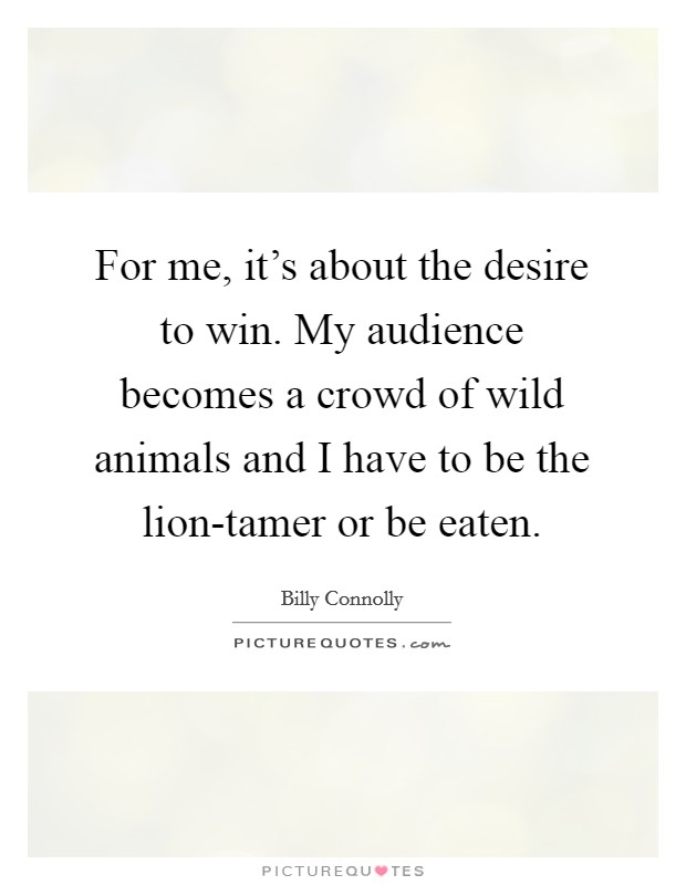 For me, it's about the desire to win. My audience becomes a crowd of wild animals and I have to be the lion-tamer or be eaten Picture Quote #1
