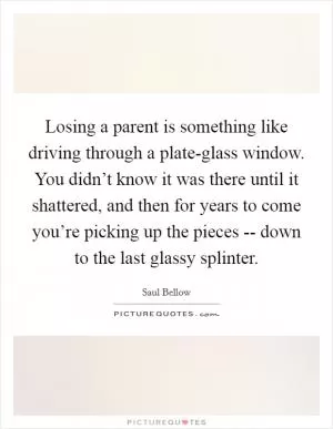Losing a parent is something like driving through a plate-glass window. You didn’t know it was there until it shattered, and then for years to come you’re picking up the pieces -- down to the last glassy splinter Picture Quote #1