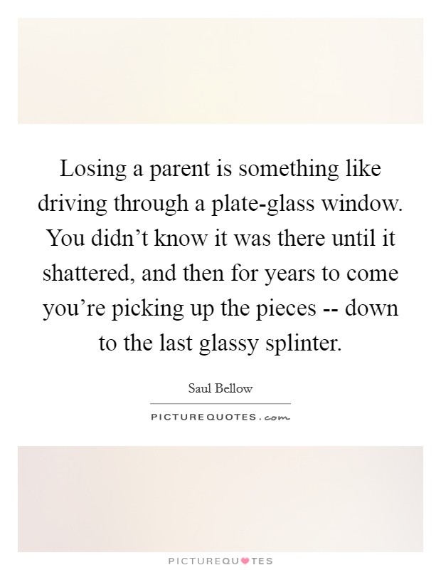 Losing a parent is something like driving through a plate-glass window. You didn't know it was there until it shattered, and then for years to come you're picking up the pieces -- down to the last glassy splinter Picture Quote #1