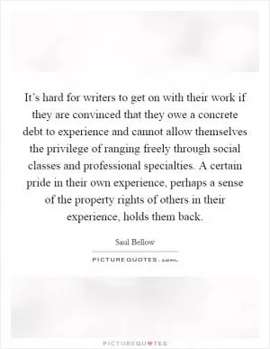 It’s hard for writers to get on with their work if they are convinced that they owe a concrete debt to experience and cannot allow themselves the privilege of ranging freely through social classes and professional specialties. A certain pride in their own experience, perhaps a sense of the property rights of others in their experience, holds them back Picture Quote #1