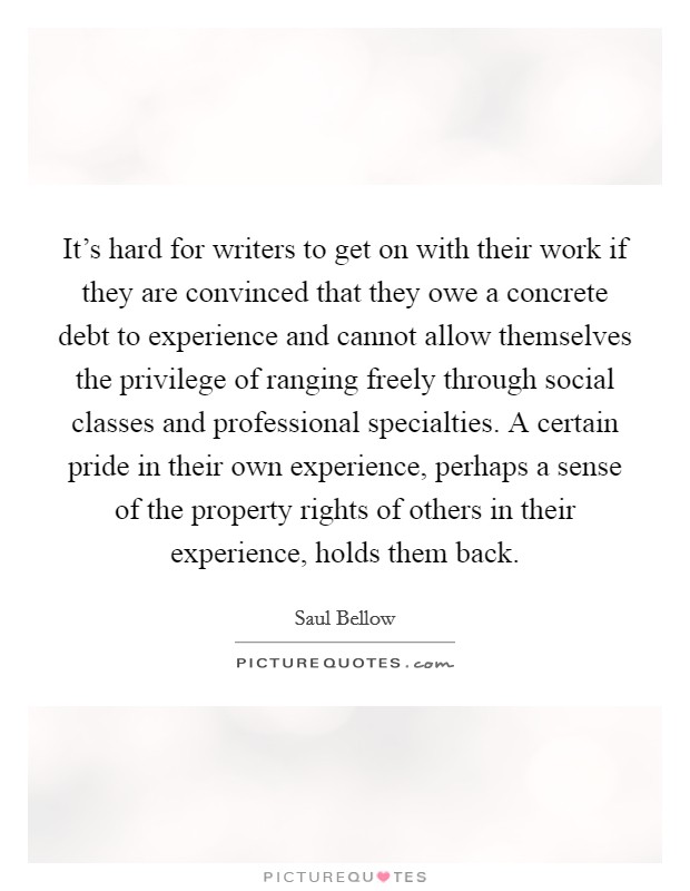It's hard for writers to get on with their work if they are convinced that they owe a concrete debt to experience and cannot allow themselves the privilege of ranging freely through social classes and professional specialties. A certain pride in their own experience, perhaps a sense of the property rights of others in their experience, holds them back Picture Quote #1