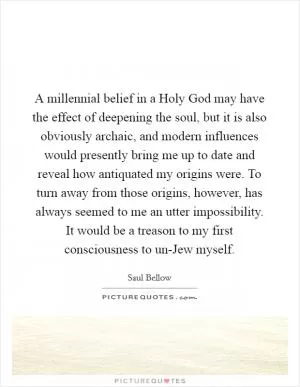 A millennial belief in a Holy God may have the effect of deepening the soul, but it is also obviously archaic, and modern influences would presently bring me up to date and reveal how antiquated my origins were. To turn away from those origins, however, has always seemed to me an utter impossibility. It would be a treason to my first consciousness to un-Jew myself Picture Quote #1