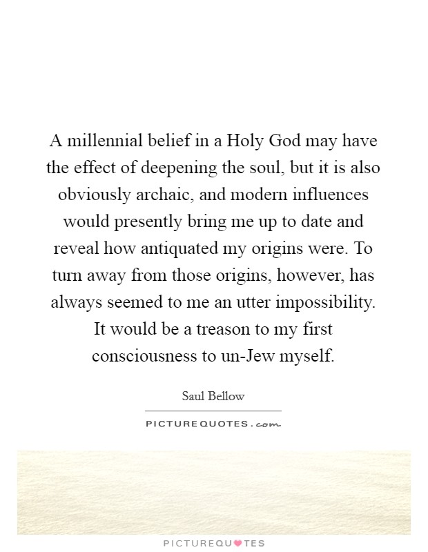 A millennial belief in a Holy God may have the effect of deepening the soul, but it is also obviously archaic, and modern influences would presently bring me up to date and reveal how antiquated my origins were. To turn away from those origins, however, has always seemed to me an utter impossibility. It would be a treason to my first consciousness to un-Jew myself Picture Quote #1