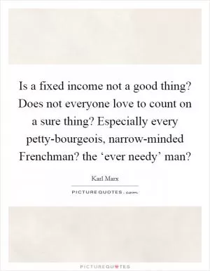 Is a fixed income not a good thing? Does not everyone love to count on a sure thing? Especially every petty-bourgeois, narrow-minded Frenchman? the ‘ever needy’ man? Picture Quote #1