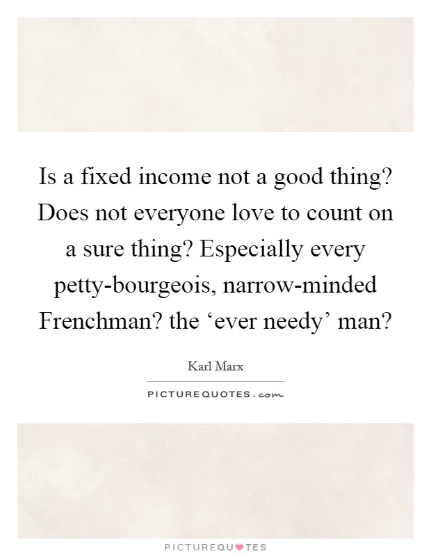Is a fixed income not a good thing? Does not everyone love to count on a sure thing? Especially every petty-bourgeois, narrow-minded Frenchman? the ‘ever needy' man? Picture Quote #1
