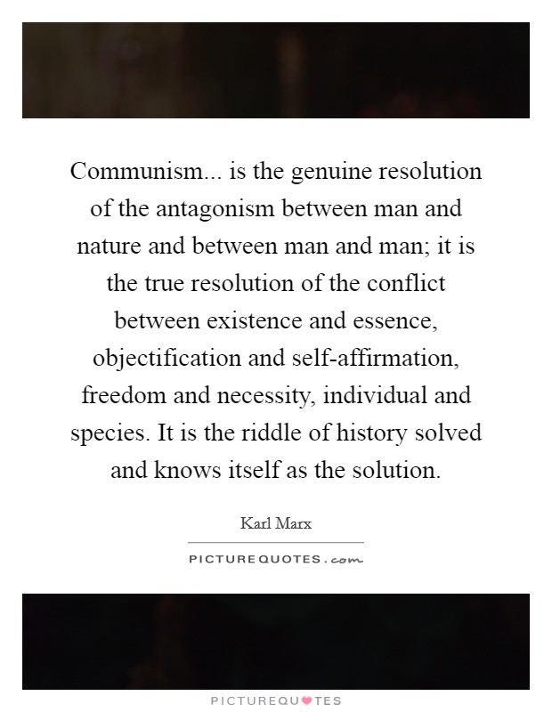 Communism... is the genuine resolution of the antagonism between man and nature and between man and man; it is the true resolution of the conflict between existence and essence, objectification and self-affirmation, freedom and necessity, individual and species. It is the riddle of history solved and knows itself as the solution Picture Quote #1