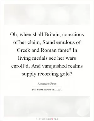 Oh, when shall Britain, conscious of her claim, Stand emulous of Greek and Roman fame? In living medals see her wars enroll’d, And vanquished realms supply recording gold? Picture Quote #1