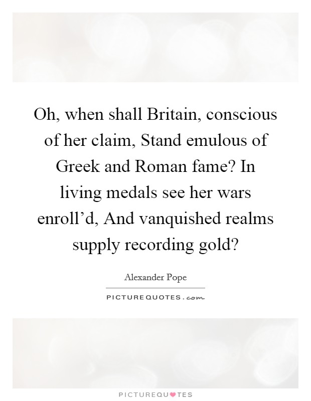 Oh, when shall Britain, conscious of her claim, Stand emulous of Greek and Roman fame? In living medals see her wars enroll'd, And vanquished realms supply recording gold? Picture Quote #1