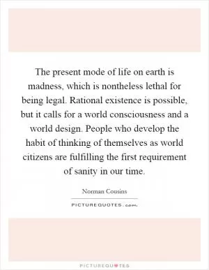 The present mode of life on earth is madness, which is nontheless lethal for being legal. Rational existence is possible, but it calls for a world consciousness and a world design. People who develop the habit of thinking of themselves as world citizens are fulfilling the first requirement of sanity in our time Picture Quote #1