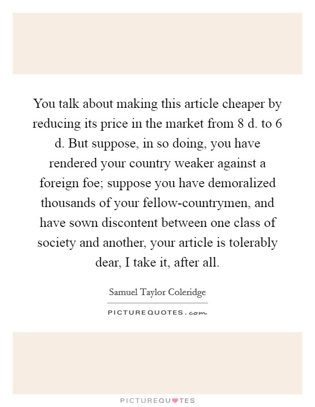 You talk about making this article cheaper by reducing its price in the market from 8 d. to 6 d. But suppose, in so doing, you have rendered your country weaker against a foreign foe; suppose you have demoralized thousands of your fellow-countrymen, and have sown discontent between one class of society and another, your article is tolerably dear, I take it, after all Picture Quote #1