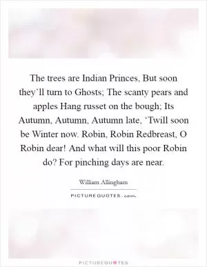 The trees are Indian Princes, But soon they’ll turn to Ghosts; The scanty pears and apples Hang russet on the bough; Its Autumn, Autumn, Autumn late, ‘Twill soon be Winter now. Robin, Robin Redbreast, O Robin dear! And what will this poor Robin do? For pinching days are near Picture Quote #1
