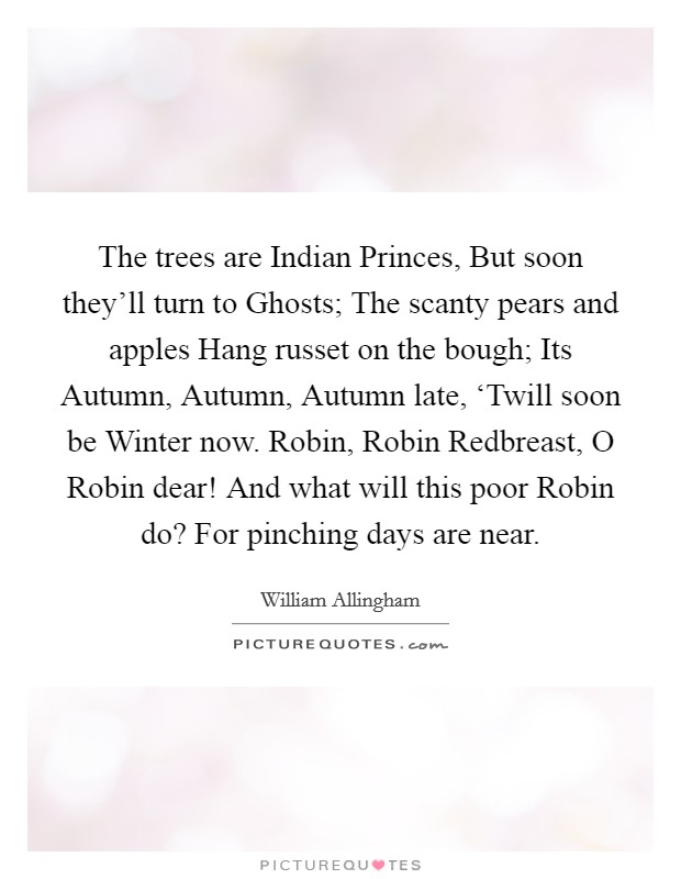 The trees are Indian Princes, But soon they'll turn to Ghosts; The scanty pears and apples Hang russet on the bough; Its Autumn, Autumn, Autumn late, ‘Twill soon be Winter now. Robin, Robin Redbreast, O Robin dear! And what will this poor Robin do? For pinching days are near Picture Quote #1