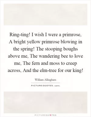 Ring-ting! I wish I were a primrose, A bright yellow primrose blowing in the spring! The stooping boughs above me, The wandering bee to love me, The fern and moss to creep across, And the elm-tree for our king! Picture Quote #1