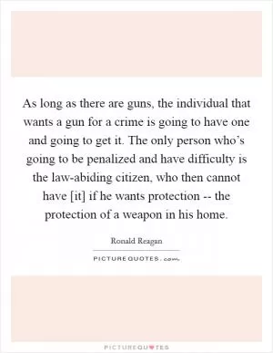 As long as there are guns, the individual that wants a gun for a crime is going to have one and going to get it. The only person who’s going to be penalized and have difficulty is the law-abiding citizen, who then cannot have [it] if he wants protection -- the protection of a weapon in his home Picture Quote #1