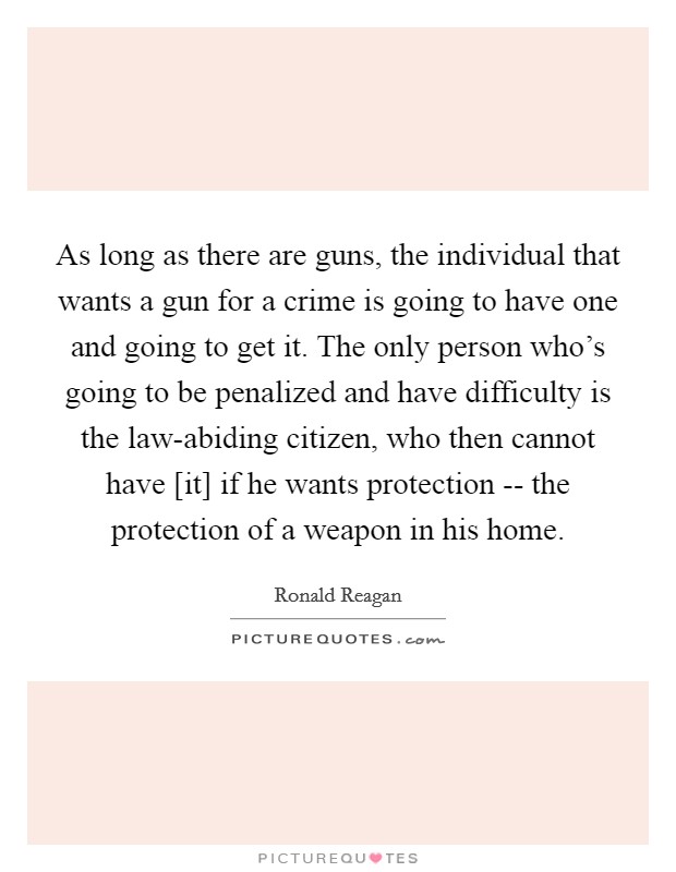 As long as there are guns, the individual that wants a gun for a crime is going to have one and going to get it. The only person who's going to be penalized and have difficulty is the law-abiding citizen, who then cannot have [it] if he wants protection -- the protection of a weapon in his home Picture Quote #1