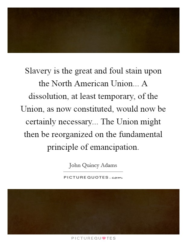 Slavery is the great and foul stain upon the North American Union... A dissolution, at least temporary, of the Union, as now constituted, would now be certainly necessary... The Union might then be reorganized on the fundamental principle of emancipation Picture Quote #1