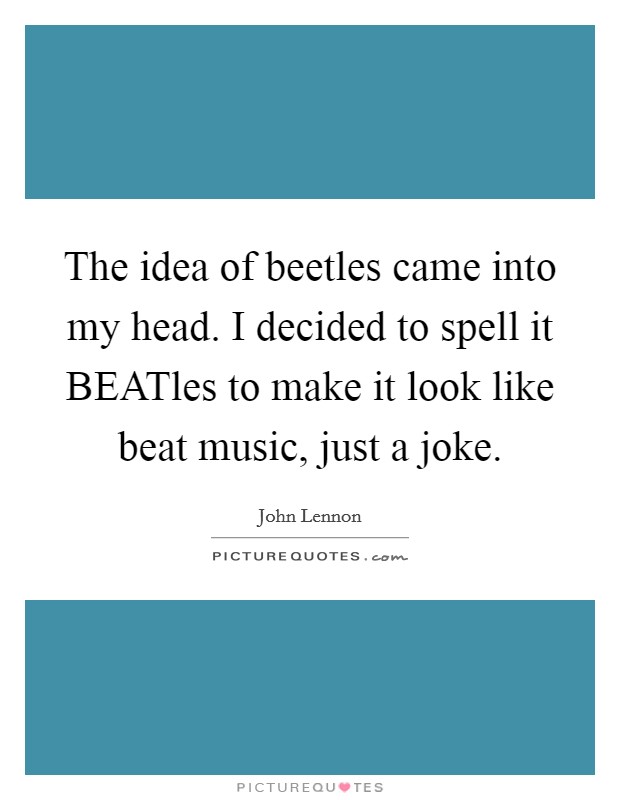 The idea of beetles came into my head. I decided to spell it BEATles to make it look like beat music, just a joke Picture Quote #1