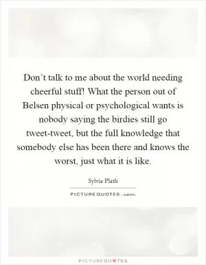 Don’t talk to me about the world needing cheerful stuff! What the person out of Belsen physical or psychological wants is nobody saying the birdies still go tweet-tweet, but the full knowledge that somebody else has been there and knows the worst, just what it is like Picture Quote #1