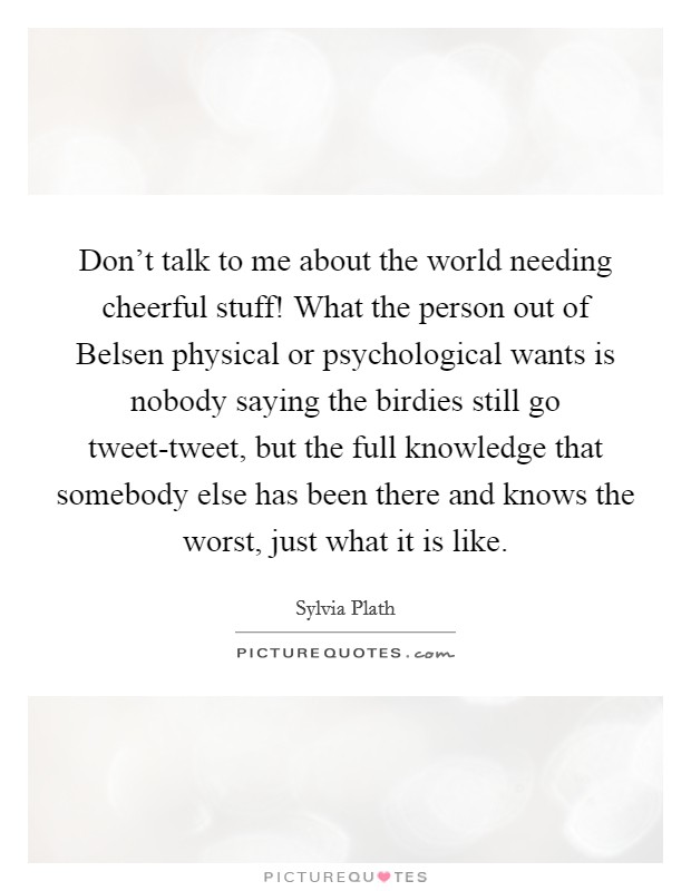 Don't talk to me about the world needing cheerful stuff! What the person out of Belsen physical or psychological wants is nobody saying the birdies still go tweet-tweet, but the full knowledge that somebody else has been there and knows the worst, just what it is like Picture Quote #1